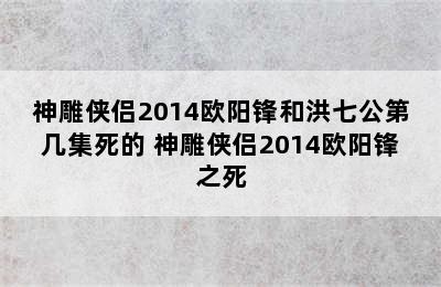 神雕侠侣2014欧阳锋和洪七公第几集死的 神雕侠侣2014欧阳锋之死